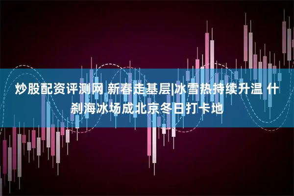 炒股配资评测网 新春走基层|冰雪热持续升温 什刹海冰场成北京冬日打卡地