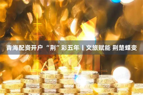 青海配资开户 “荆”彩五年丨文旅赋能 荆楚蝶变