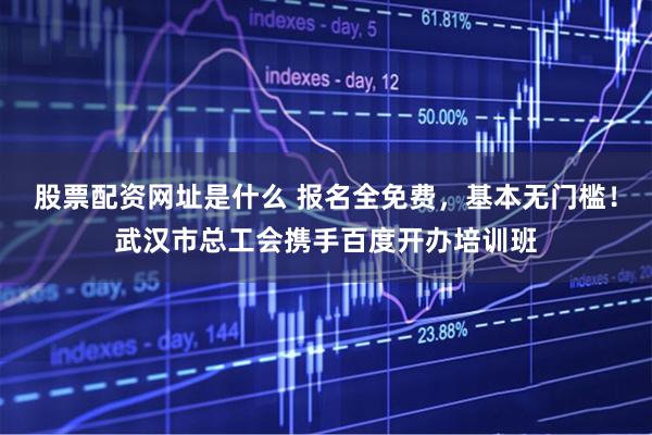 股票配资网址是什么 报名全免费，基本无门槛！武汉市总工会携手百度开办培训班