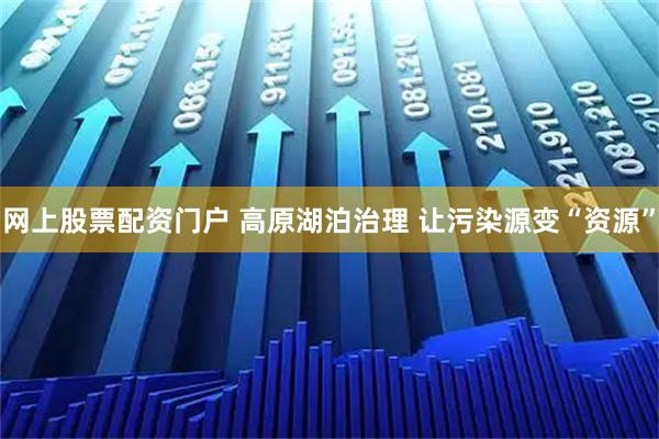 网上股票配资门户 高原湖泊治理 让污染源变“资源”