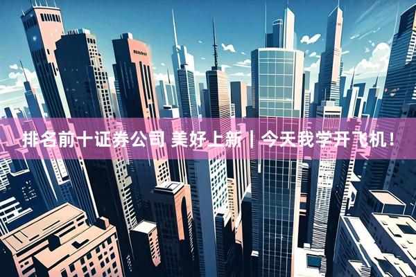 排名前十证券公司 美好上新｜今天我学开飞机！