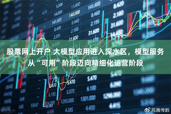 股票网上开户 大模型应用进入深水区，模型服务从“可用”阶段迈向精细化运营阶段