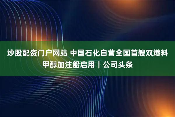 炒股配资门户网站 中国石化自营全国首艘双燃料甲醇加注船启用｜公司头条