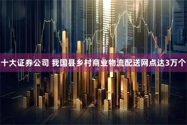 十大证券公司 我国县乡村商业物流配送网点达3万个