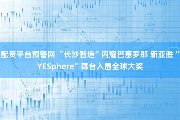 配资平台预警网 “长沙智造”闪耀巴塞罗那 新亚胜“YESphere”舞台入围全球大奖