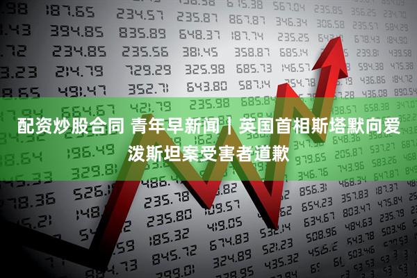 配资炒股合同 青年早新闻｜英国首相斯塔默向爱泼斯坦案受害者道歉