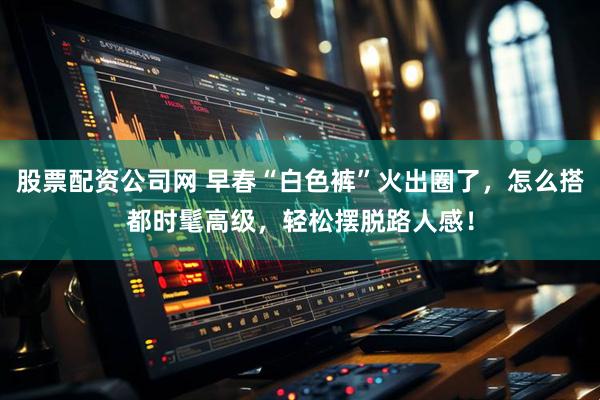 股票配资公司网 早春“白色裤”火出圈了，怎么搭都时髦高级，轻松摆脱路人感！
