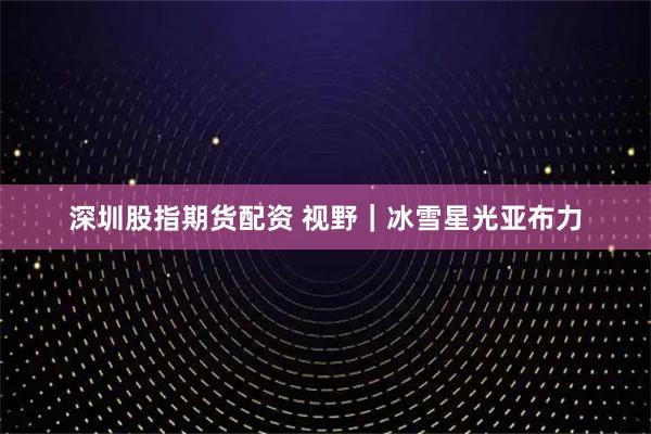 深圳股指期货配资 视野｜冰雪星光亚布力