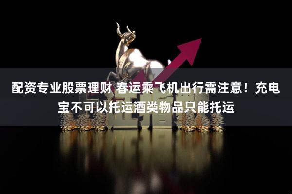 配资专业股票理财 春运乘飞机出行需注意！充电宝不可以托运酒类物品只能托运