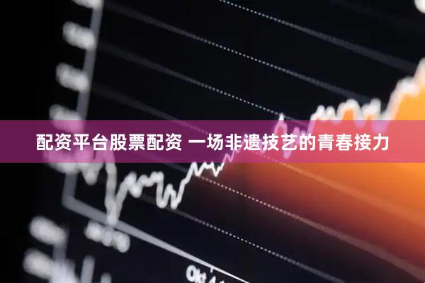 配资平台股票配资 一场非遗技艺的青春接力