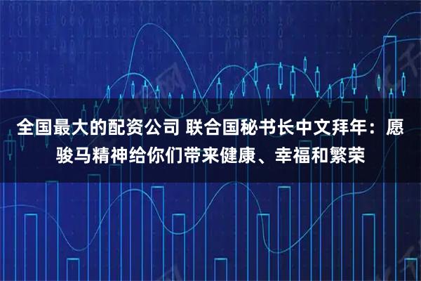 全国最大的配资公司 联合国秘书长中文拜年：愿骏马精神给你们带来健康、幸福和繁荣