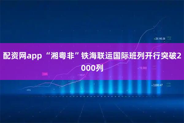 配资网app “湘粤非”铁海联运国际班列开行突破2000列
