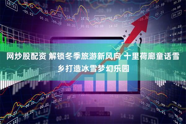 网炒股配资 解锁冬季旅游新风向 十里荷廊童话雪乡打造冰雪梦幻乐园