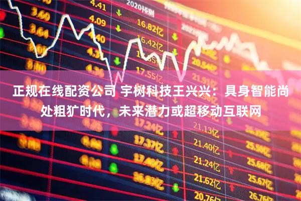 正规在线配资公司 宇树科技王兴兴：具身智能尚处粗犷时代，未来潜力或超移动互联网