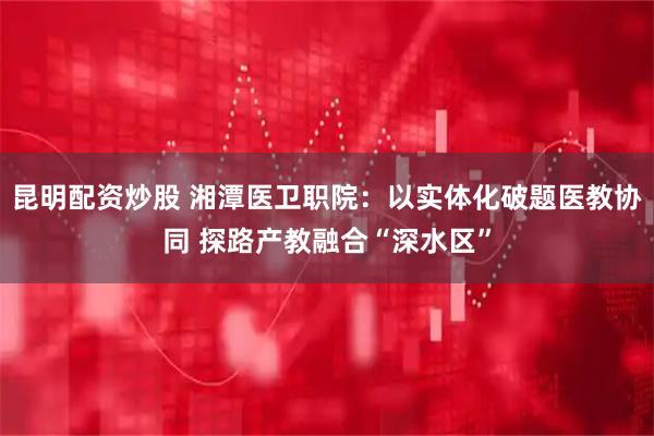 昆明配资炒股 湘潭医卫职院：以实体化破题医教协同 探路产教融合“深水区”