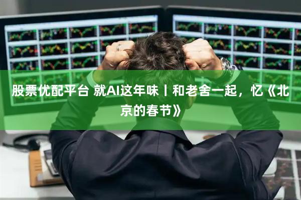 股票优配平台 就AI这年味丨和老舍一起，忆《北京的春节》