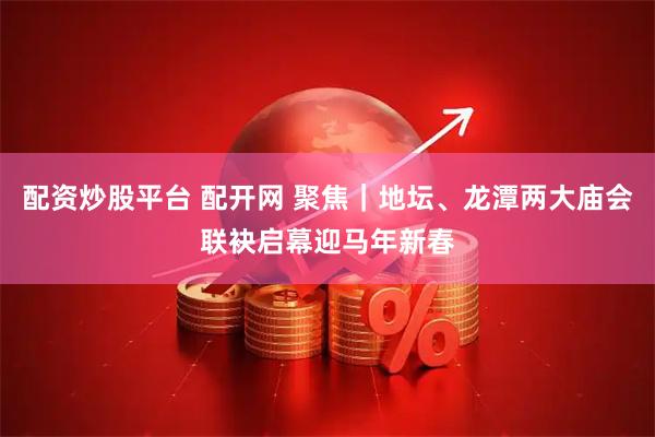 配资炒股平台 配开网 聚焦｜地坛、龙潭两大庙会联袂启幕迎马年新春