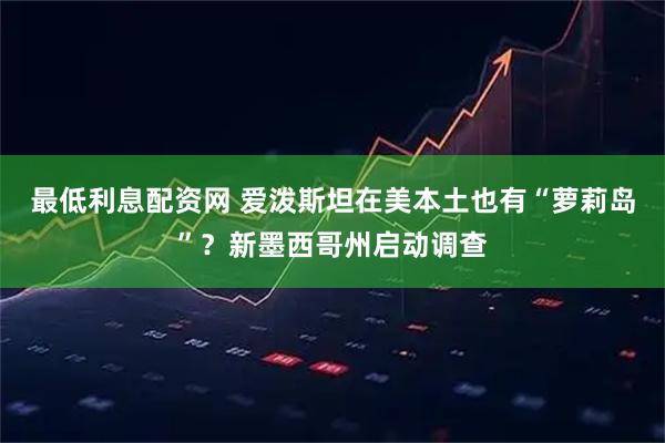 最低利息配资网 爱泼斯坦在美本土也有“萝莉岛”？新墨西哥州启动调查