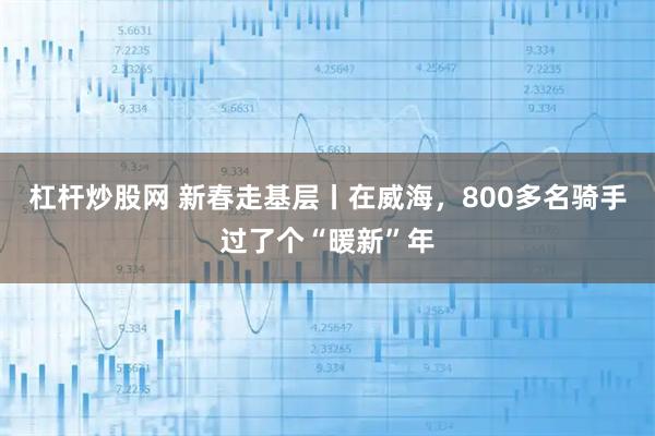 杠杆炒股网 新春走基层丨在威海，800多名骑手过了个“暖新”年