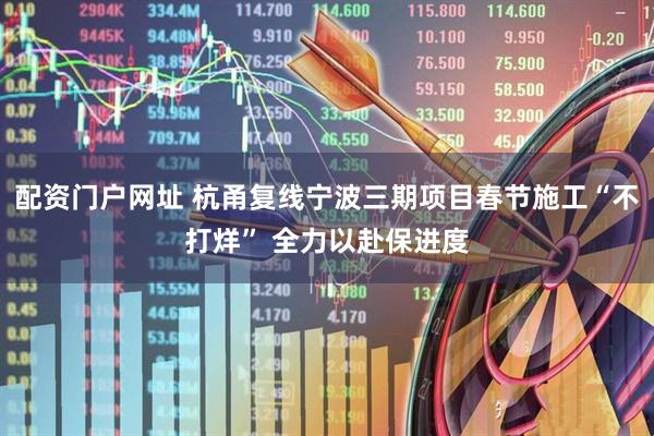 配资门户网址 杭甬复线宁波三期项目春节施工“不打烊” 全力以赴保进度