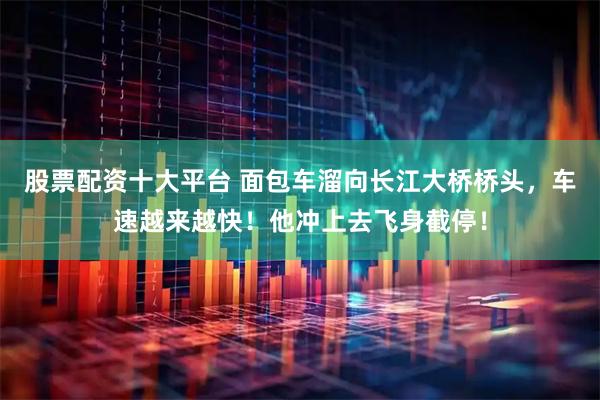 股票配资十大平台 面包车溜向长江大桥桥头，车速越来越快！他冲上去飞身截停！