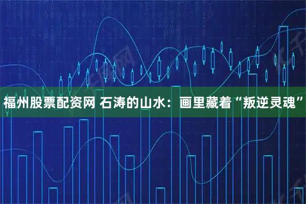 福州股票配资网 石涛的山水：画里藏着“叛逆灵魂”