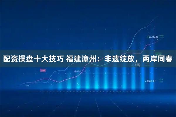 配资操盘十大技巧 福建漳州：非遗绽放，两岸同春