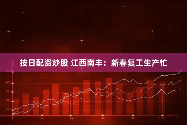 按日配资炒股 江西南丰：新春复工生产忙