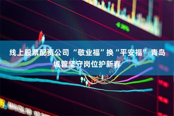线上股票配资公司 “敬业福”换“平安福” 青岛城管坚守岗位护新春