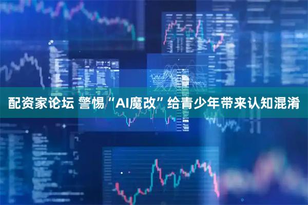 配资家论坛 警惕“AI魔改”给青少年带来认知混淆