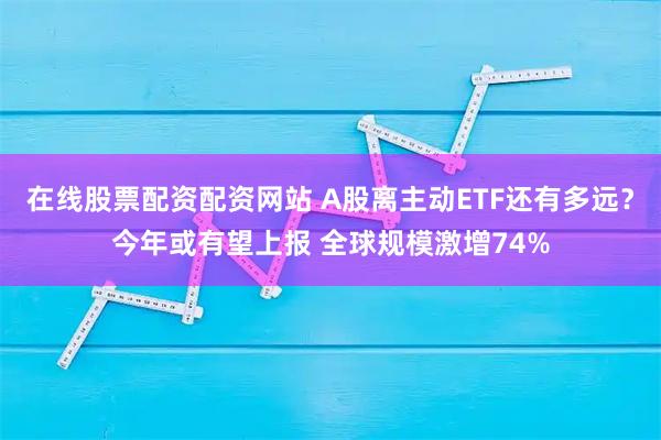 在线股票配资配资网站 A股离主动ETF还有多远？今年或有望上报 全球规模激增74%
