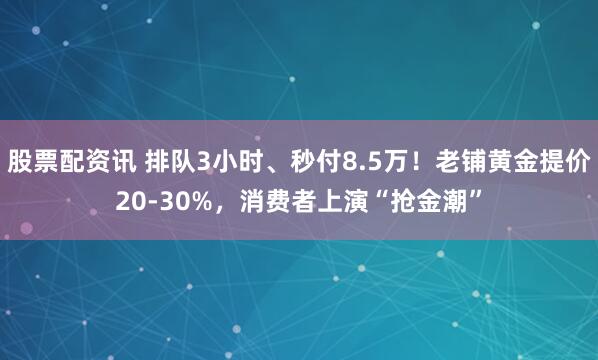股票配资讯 排队3小时、秒付8.5万！老铺黄金提价20-30%，消费者上演“抢金潮”