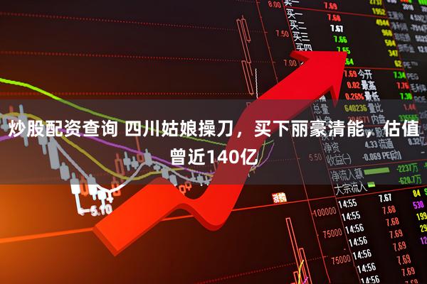 炒股配资查询 四川姑娘操刀，买下丽豪清能，估值曾近140亿