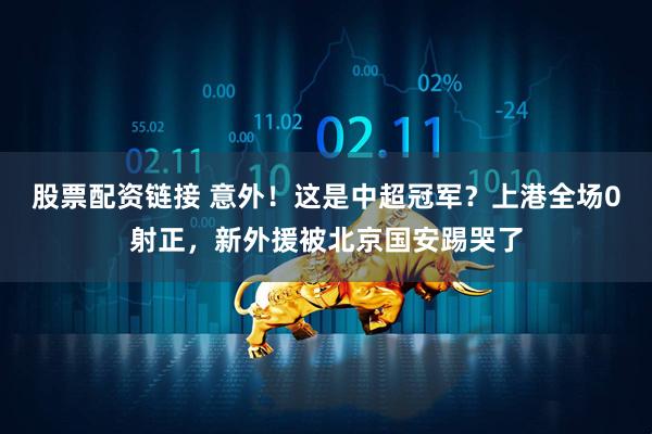 股票配资链接 意外！这是中超冠军？上港全场0射正，新外援被北京国安踢哭了
