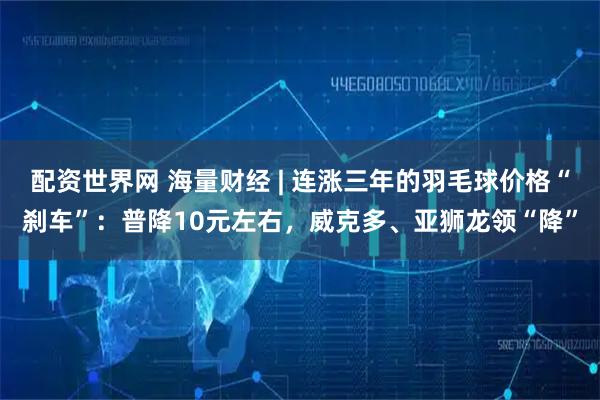 配资世界网 海量财经 | 连涨三年的羽毛球价格“刹车”：普降10元左右，威克多、亚狮龙领“降”