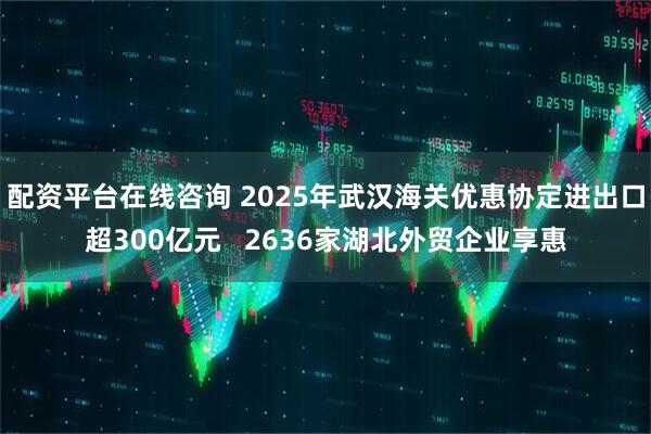 配资平台在线咨询 2025年武汉海关优惠协定进出口超300亿元   2636家湖北外贸企业享惠