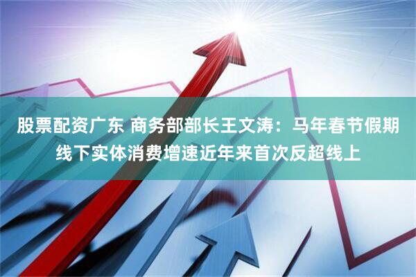 股票配资广东 商务部部长王文涛：马年春节假期线下实体消费增速近年来首次反超线上