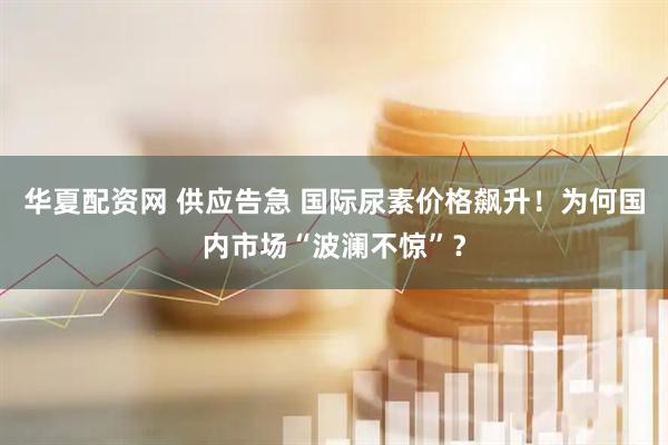 华夏配资网 供应告急 国际尿素价格飙升！为何国内市场“波澜不惊”？