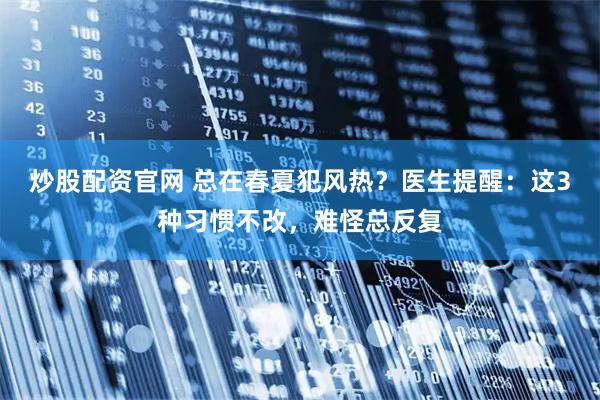 炒股配资官网 总在春夏犯风热？医生提醒：这3种习惯不改，难怪总反复
