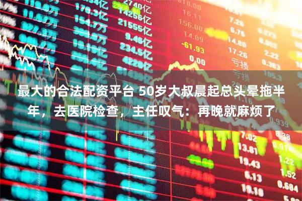 最大的合法配资平台 50岁大叔晨起总头晕拖半年，去医院检查，主任叹气：再晚就麻烦了
