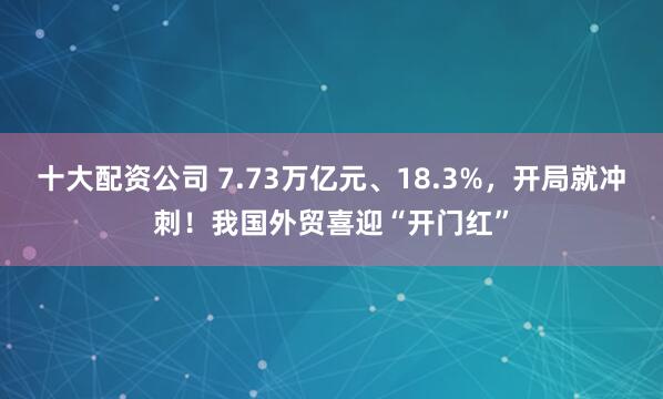 十大配资公司 7.73万亿元、18.3%，开局就冲刺！我国外贸喜迎“开门红”