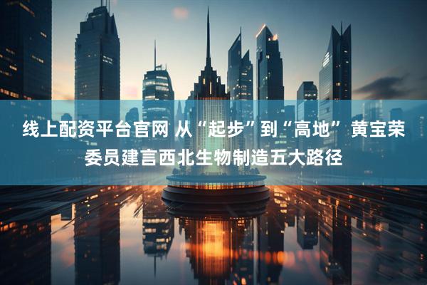 线上配资平台官网 从“起步”到“高地” 黄宝荣委员建言西北生物制造五大路径