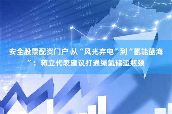 安全股票配资门户 从“风光弃电”到“氢能蓝海”：蒋立代表建议打通绿氢储运瓶颈