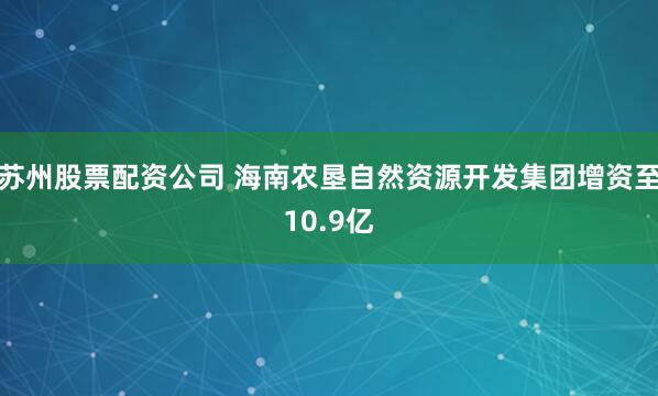 苏州股票配资公司 海南农垦自然资源开发集团增资至10.9亿