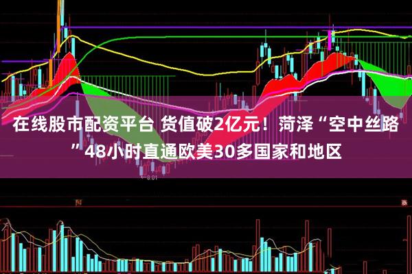 在线股市配资平台 货值破2亿元！菏泽“空中丝路”48小时直通欧美30多国家和地区