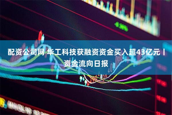 配资公司网 华工科技获融资资金买入超43亿元丨资金流向日报