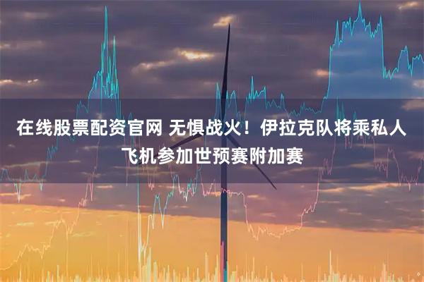 在线股票配资官网 无惧战火！伊拉克队将乘私人飞机参加世预赛附加赛