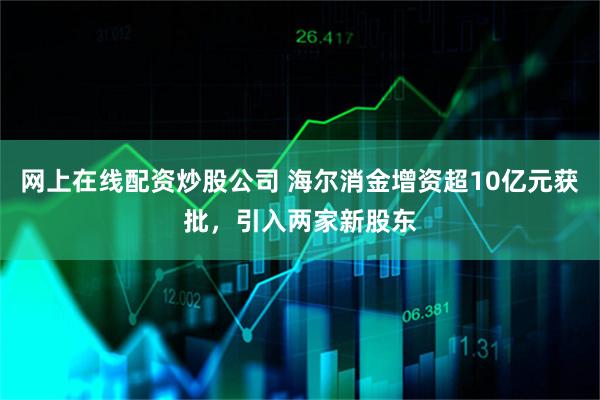网上在线配资炒股公司 海尔消金增资超10亿元获批，引入两家新股东