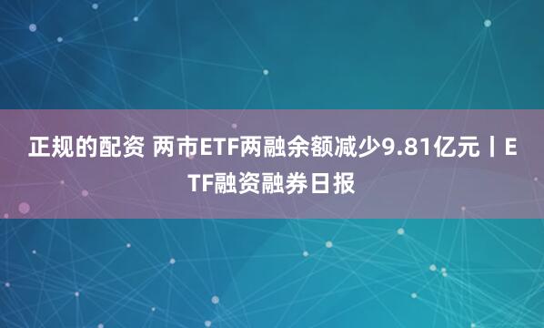 正规的配资 两市ETF两融余额减少9.81亿元丨ETF融资融券日报