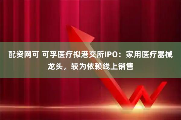 配资网可 可孚医疗拟港交所IPO：家用医疗器械龙头，较为依赖线上销售